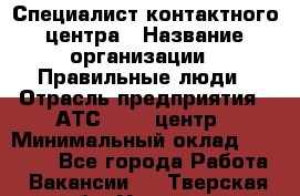 Специалист контактного центра › Название организации ­ Правильные люди › Отрасль предприятия ­ АТС, call-центр › Минимальный оклад ­ 25 000 - Все города Работа » Вакансии   . Тверская обл.,Удомля г.